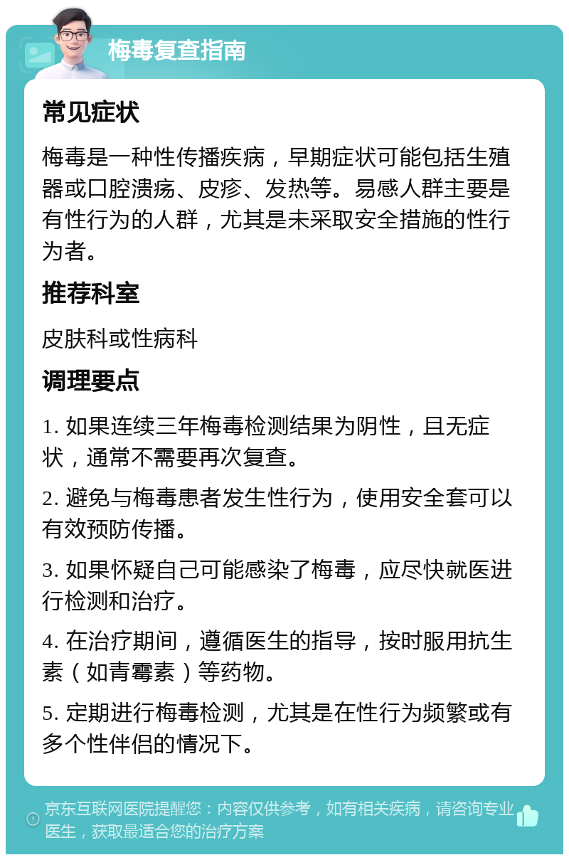 梅毒复查指南 常见症状 梅毒是一种性传播疾病，早期症状可能包括生殖器或口腔溃疡、皮疹、发热等。易感人群主要是有性行为的人群，尤其是未采取安全措施的性行为者。 推荐科室 皮肤科或性病科 调理要点 1. 如果连续三年梅毒检测结果为阴性，且无症状，通常不需要再次复查。 2. 避免与梅毒患者发生性行为，使用安全套可以有效预防传播。 3. 如果怀疑自己可能感染了梅毒，应尽快就医进行检测和治疗。 4. 在治疗期间，遵循医生的指导，按时服用抗生素（如青霉素）等药物。 5. 定期进行梅毒检测，尤其是在性行为频繁或有多个性伴侣的情况下。