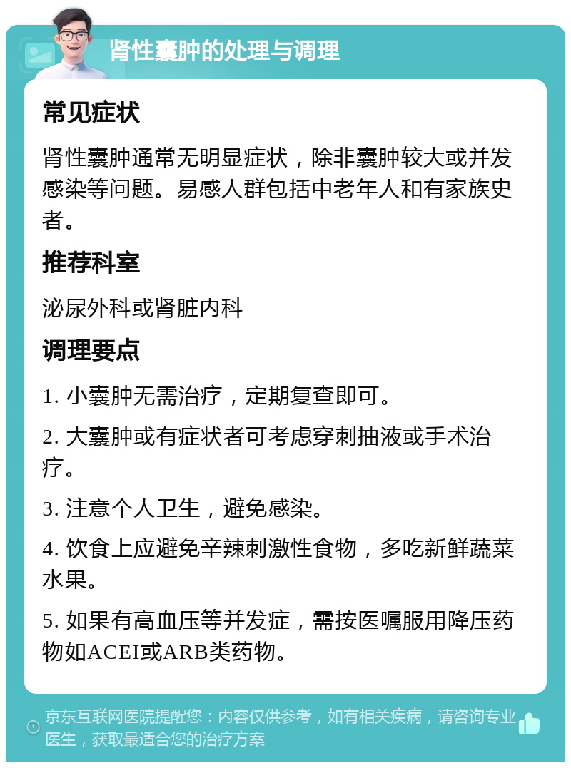 肾性囊肿的处理与调理 常见症状 肾性囊肿通常无明显症状，除非囊肿较大或并发感染等问题。易感人群包括中老年人和有家族史者。 推荐科室 泌尿外科或肾脏内科 调理要点 1. 小囊肿无需治疗，定期复查即可。 2. 大囊肿或有症状者可考虑穿刺抽液或手术治疗。 3. 注意个人卫生，避免感染。 4. 饮食上应避免辛辣刺激性食物，多吃新鲜蔬菜水果。 5. 如果有高血压等并发症，需按医嘱服用降压药物如ACEI或ARB类药物。