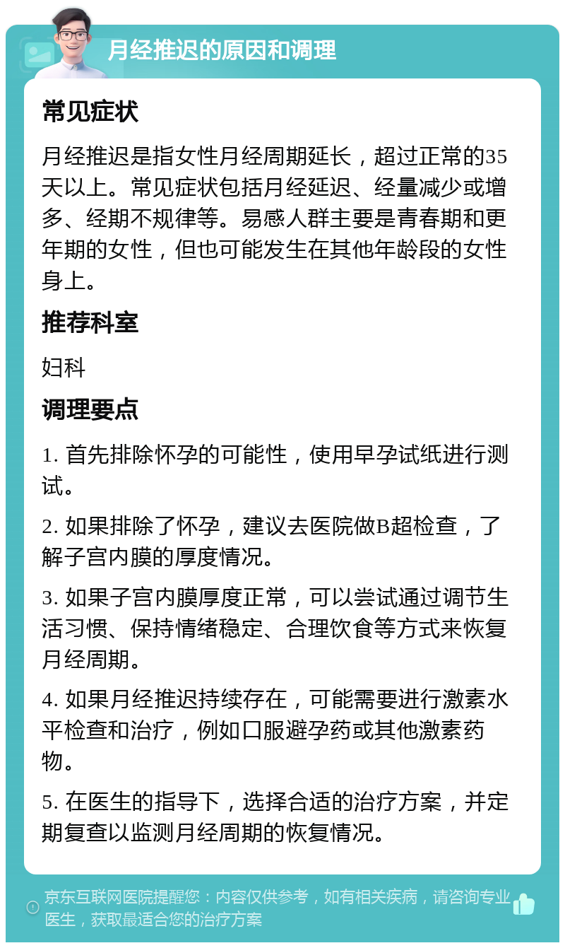 月经推迟的原因和调理 常见症状 月经推迟是指女性月经周期延长，超过正常的35天以上。常见症状包括月经延迟、经量减少或增多、经期不规律等。易感人群主要是青春期和更年期的女性，但也可能发生在其他年龄段的女性身上。 推荐科室 妇科 调理要点 1. 首先排除怀孕的可能性，使用早孕试纸进行测试。 2. 如果排除了怀孕，建议去医院做B超检查，了解子宫内膜的厚度情况。 3. 如果子宫内膜厚度正常，可以尝试通过调节生活习惯、保持情绪稳定、合理饮食等方式来恢复月经周期。 4. 如果月经推迟持续存在，可能需要进行激素水平检查和治疗，例如口服避孕药或其他激素药物。 5. 在医生的指导下，选择合适的治疗方案，并定期复查以监测月经周期的恢复情况。