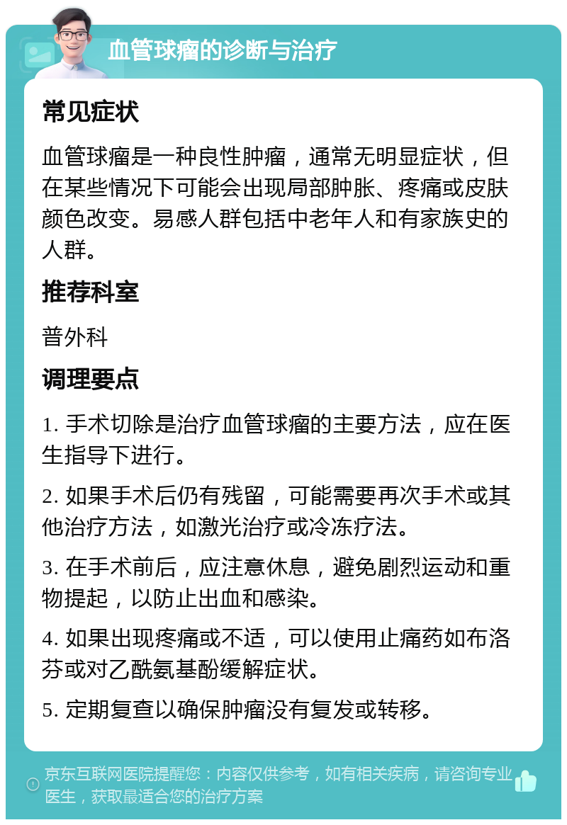 血管球瘤的诊断与治疗 常见症状 血管球瘤是一种良性肿瘤，通常无明显症状，但在某些情况下可能会出现局部肿胀、疼痛或皮肤颜色改变。易感人群包括中老年人和有家族史的人群。 推荐科室 普外科 调理要点 1. 手术切除是治疗血管球瘤的主要方法，应在医生指导下进行。 2. 如果手术后仍有残留，可能需要再次手术或其他治疗方法，如激光治疗或冷冻疗法。 3. 在手术前后，应注意休息，避免剧烈运动和重物提起，以防止出血和感染。 4. 如果出现疼痛或不适，可以使用止痛药如布洛芬或对乙酰氨基酚缓解症状。 5. 定期复查以确保肿瘤没有复发或转移。