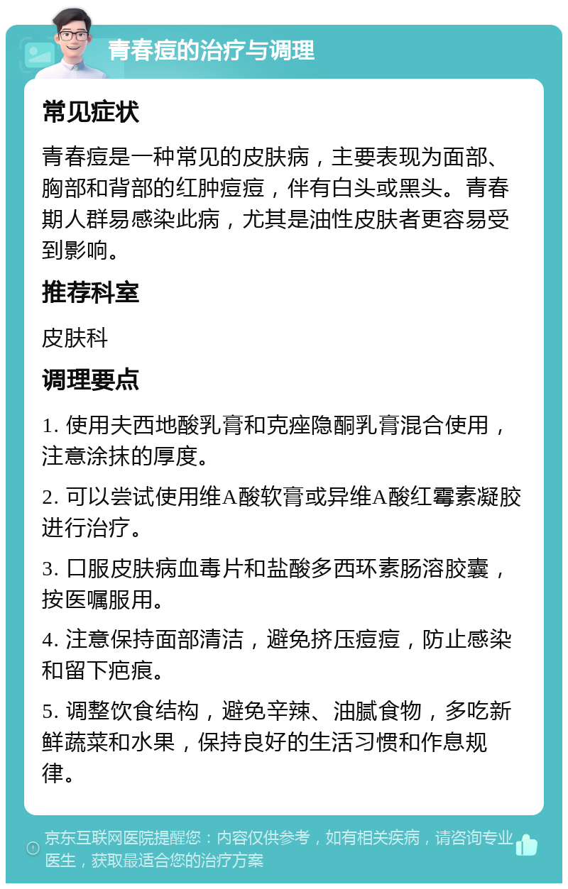 青春痘的治疗与调理 常见症状 青春痘是一种常见的皮肤病，主要表现为面部、胸部和背部的红肿痘痘，伴有白头或黑头。青春期人群易感染此病，尤其是油性皮肤者更容易受到影响。 推荐科室 皮肤科 调理要点 1. 使用夫西地酸乳膏和克痤隐酮乳膏混合使用，注意涂抹的厚度。 2. 可以尝试使用维A酸软膏或异维A酸红霉素凝胶进行治疗。 3. 口服皮肤病血毒片和盐酸多西环素肠溶胶囊，按医嘱服用。 4. 注意保持面部清洁，避免挤压痘痘，防止感染和留下疤痕。 5. 调整饮食结构，避免辛辣、油腻食物，多吃新鲜蔬菜和水果，保持良好的生活习惯和作息规律。