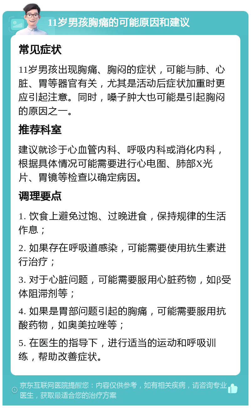 11岁男孩胸痛的可能原因和建议 常见症状 11岁男孩出现胸痛、胸闷的症状，可能与肺、心脏、胃等器官有关，尤其是活动后症状加重时更应引起注意。同时，嗓子肿大也可能是引起胸闷的原因之一。 推荐科室 建议就诊于心血管内科、呼吸内科或消化内科，根据具体情况可能需要进行心电图、肺部X光片、胃镜等检查以确定病因。 调理要点 1. 饮食上避免过饱、过晚进食，保持规律的生活作息； 2. 如果存在呼吸道感染，可能需要使用抗生素进行治疗； 3. 对于心脏问题，可能需要服用心脏药物，如β受体阻滞剂等； 4. 如果是胃部问题引起的胸痛，可能需要服用抗酸药物，如奥美拉唑等； 5. 在医生的指导下，进行适当的运动和呼吸训练，帮助改善症状。