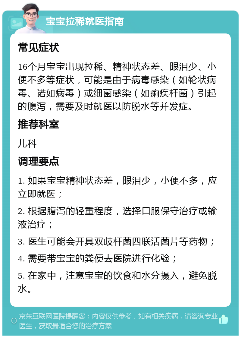 宝宝拉稀就医指南 常见症状 16个月宝宝出现拉稀、精神状态差、眼泪少、小便不多等症状，可能是由于病毒感染（如轮状病毒、诺如病毒）或细菌感染（如痢疾杆菌）引起的腹泻，需要及时就医以防脱水等并发症。 推荐科室 儿科 调理要点 1. 如果宝宝精神状态差，眼泪少，小便不多，应立即就医； 2. 根据腹泻的轻重程度，选择口服保守治疗或输液治疗； 3. 医生可能会开具双歧杆菌四联活菌片等药物； 4. 需要带宝宝的粪便去医院进行化验； 5. 在家中，注意宝宝的饮食和水分摄入，避免脱水。