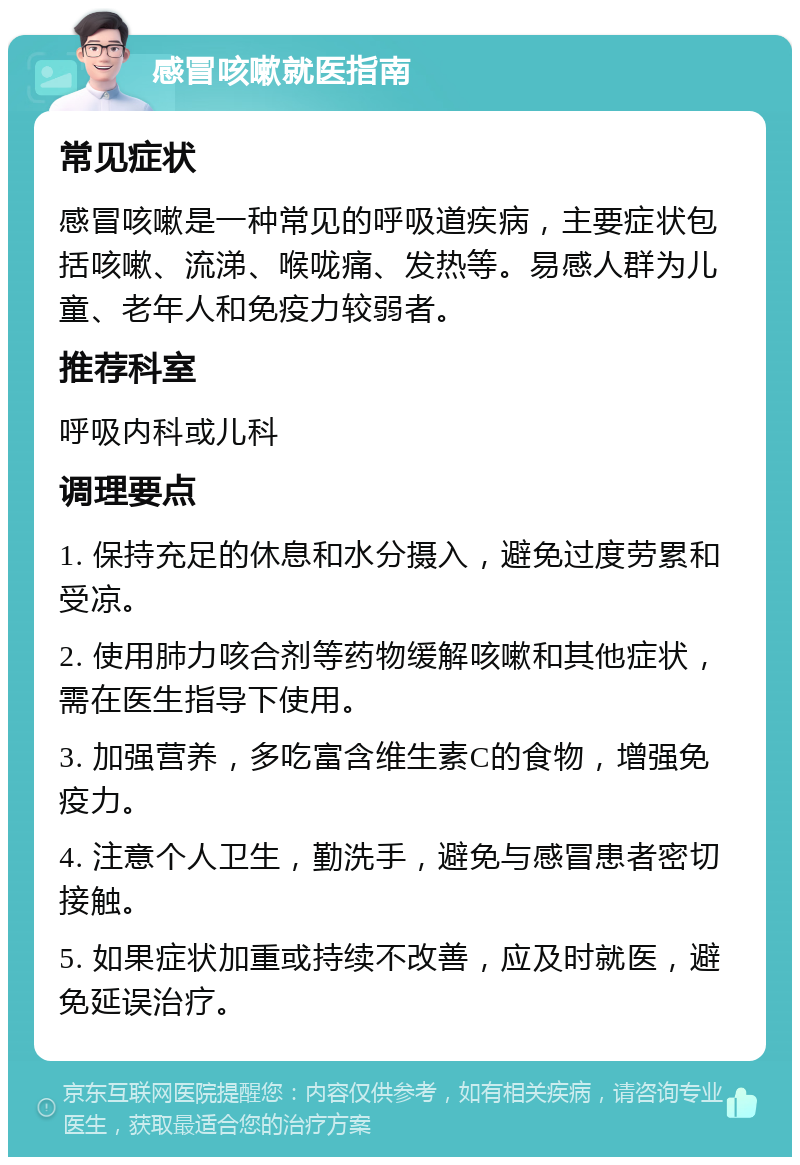 感冒咳嗽就医指南 常见症状 感冒咳嗽是一种常见的呼吸道疾病，主要症状包括咳嗽、流涕、喉咙痛、发热等。易感人群为儿童、老年人和免疫力较弱者。 推荐科室 呼吸内科或儿科 调理要点 1. 保持充足的休息和水分摄入，避免过度劳累和受凉。 2. 使用肺力咳合剂等药物缓解咳嗽和其他症状，需在医生指导下使用。 3. 加强营养，多吃富含维生素C的食物，增强免疫力。 4. 注意个人卫生，勤洗手，避免与感冒患者密切接触。 5. 如果症状加重或持续不改善，应及时就医，避免延误治疗。