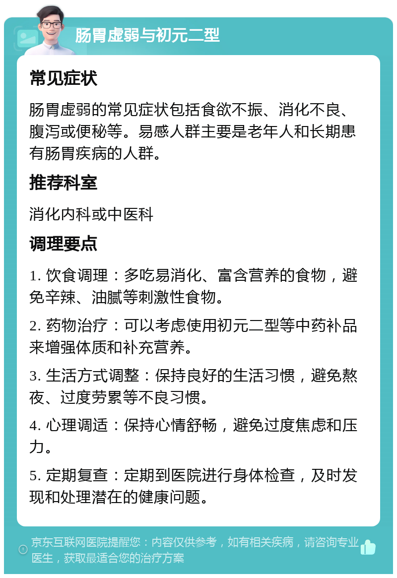 肠胃虚弱与初元二型 常见症状 肠胃虚弱的常见症状包括食欲不振、消化不良、腹泻或便秘等。易感人群主要是老年人和长期患有肠胃疾病的人群。 推荐科室 消化内科或中医科 调理要点 1. 饮食调理：多吃易消化、富含营养的食物，避免辛辣、油腻等刺激性食物。 2. 药物治疗：可以考虑使用初元二型等中药补品来增强体质和补充营养。 3. 生活方式调整：保持良好的生活习惯，避免熬夜、过度劳累等不良习惯。 4. 心理调适：保持心情舒畅，避免过度焦虑和压力。 5. 定期复查：定期到医院进行身体检查，及时发现和处理潜在的健康问题。