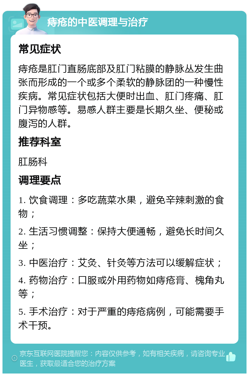 痔疮的中医调理与治疗 常见症状 痔疮是肛门直肠底部及肛门粘膜的静脉丛发生曲张而形成的一个或多个柔软的静脉团的一种慢性疾病。常见症状包括大便时出血、肛门疼痛、肛门异物感等。易感人群主要是长期久坐、便秘或腹泻的人群。 推荐科室 肛肠科 调理要点 1. 饮食调理：多吃蔬菜水果，避免辛辣刺激的食物； 2. 生活习惯调整：保持大便通畅，避免长时间久坐； 3. 中医治疗：艾灸、针灸等方法可以缓解症状； 4. 药物治疗：口服或外用药物如痔疮膏、槐角丸等； 5. 手术治疗：对于严重的痔疮病例，可能需要手术干预。