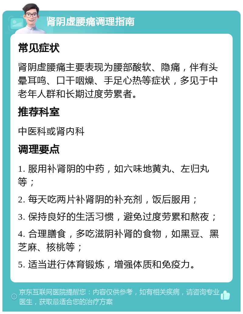 肾阴虚腰痛调理指南 常见症状 肾阴虚腰痛主要表现为腰部酸软、隐痛，伴有头晕耳鸣、口干咽燥、手足心热等症状，多见于中老年人群和长期过度劳累者。 推荐科室 中医科或肾内科 调理要点 1. 服用补肾阴的中药，如六味地黄丸、左归丸等； 2. 每天吃两片补肾阴的补充剂，饭后服用； 3. 保持良好的生活习惯，避免过度劳累和熬夜； 4. 合理膳食，多吃滋阴补肾的食物，如黑豆、黑芝麻、核桃等； 5. 适当进行体育锻炼，增强体质和免疫力。