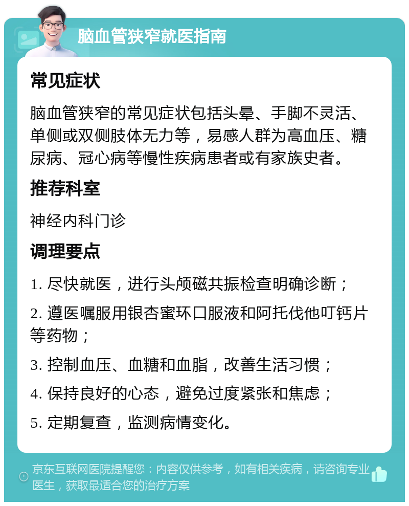 脑血管狭窄就医指南 常见症状 脑血管狭窄的常见症状包括头晕、手脚不灵活、单侧或双侧肢体无力等，易感人群为高血压、糖尿病、冠心病等慢性疾病患者或有家族史者。 推荐科室 神经内科门诊 调理要点 1. 尽快就医，进行头颅磁共振检查明确诊断； 2. 遵医嘱服用银杏蜜环口服液和阿托伐他叮钙片等药物； 3. 控制血压、血糖和血脂，改善生活习惯； 4. 保持良好的心态，避免过度紧张和焦虑； 5. 定期复查，监测病情变化。