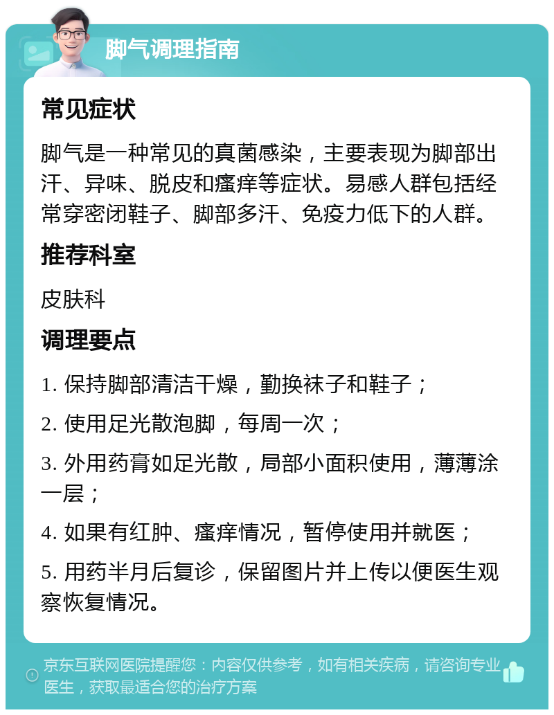 脚气调理指南 常见症状 脚气是一种常见的真菌感染，主要表现为脚部出汗、异味、脱皮和瘙痒等症状。易感人群包括经常穿密闭鞋子、脚部多汗、免疫力低下的人群。 推荐科室 皮肤科 调理要点 1. 保持脚部清洁干燥，勤换袜子和鞋子； 2. 使用足光散泡脚，每周一次； 3. 外用药膏如足光散，局部小面积使用，薄薄涂一层； 4. 如果有红肿、瘙痒情况，暂停使用并就医； 5. 用药半月后复诊，保留图片并上传以便医生观察恢复情况。