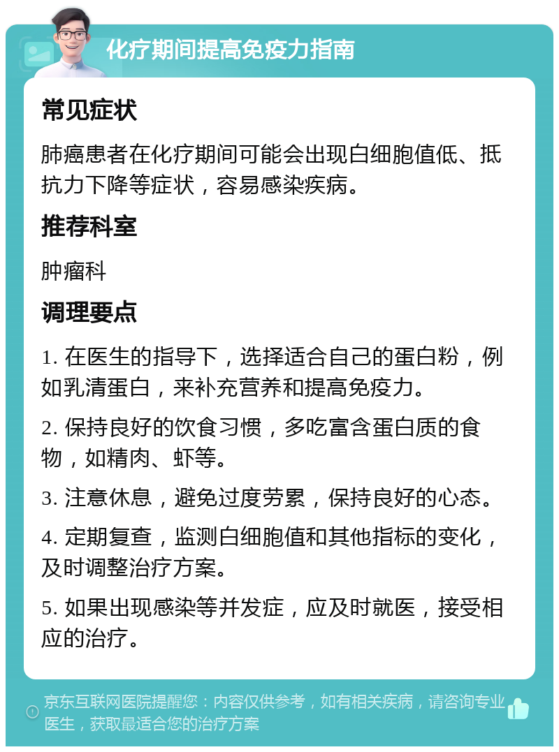 化疗期间提高免疫力指南 常见症状 肺癌患者在化疗期间可能会出现白细胞值低、抵抗力下降等症状，容易感染疾病。 推荐科室 肿瘤科 调理要点 1. 在医生的指导下，选择适合自己的蛋白粉，例如乳清蛋白，来补充营养和提高免疫力。 2. 保持良好的饮食习惯，多吃富含蛋白质的食物，如精肉、虾等。 3. 注意休息，避免过度劳累，保持良好的心态。 4. 定期复查，监测白细胞值和其他指标的变化，及时调整治疗方案。 5. 如果出现感染等并发症，应及时就医，接受相应的治疗。