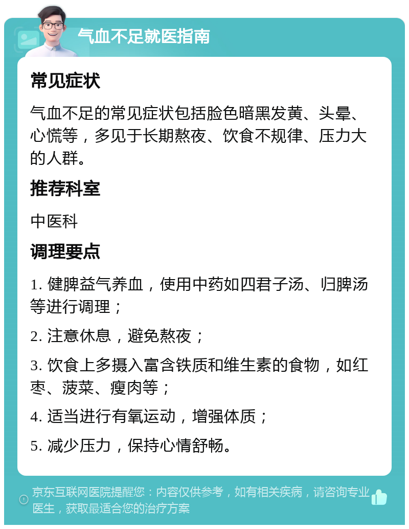 气血不足就医指南 常见症状 气血不足的常见症状包括脸色暗黑发黄、头晕、心慌等，多见于长期熬夜、饮食不规律、压力大的人群。 推荐科室 中医科 调理要点 1. 健脾益气养血，使用中药如四君子汤、归脾汤等进行调理； 2. 注意休息，避免熬夜； 3. 饮食上多摄入富含铁质和维生素的食物，如红枣、菠菜、瘦肉等； 4. 适当进行有氧运动，增强体质； 5. 减少压力，保持心情舒畅。