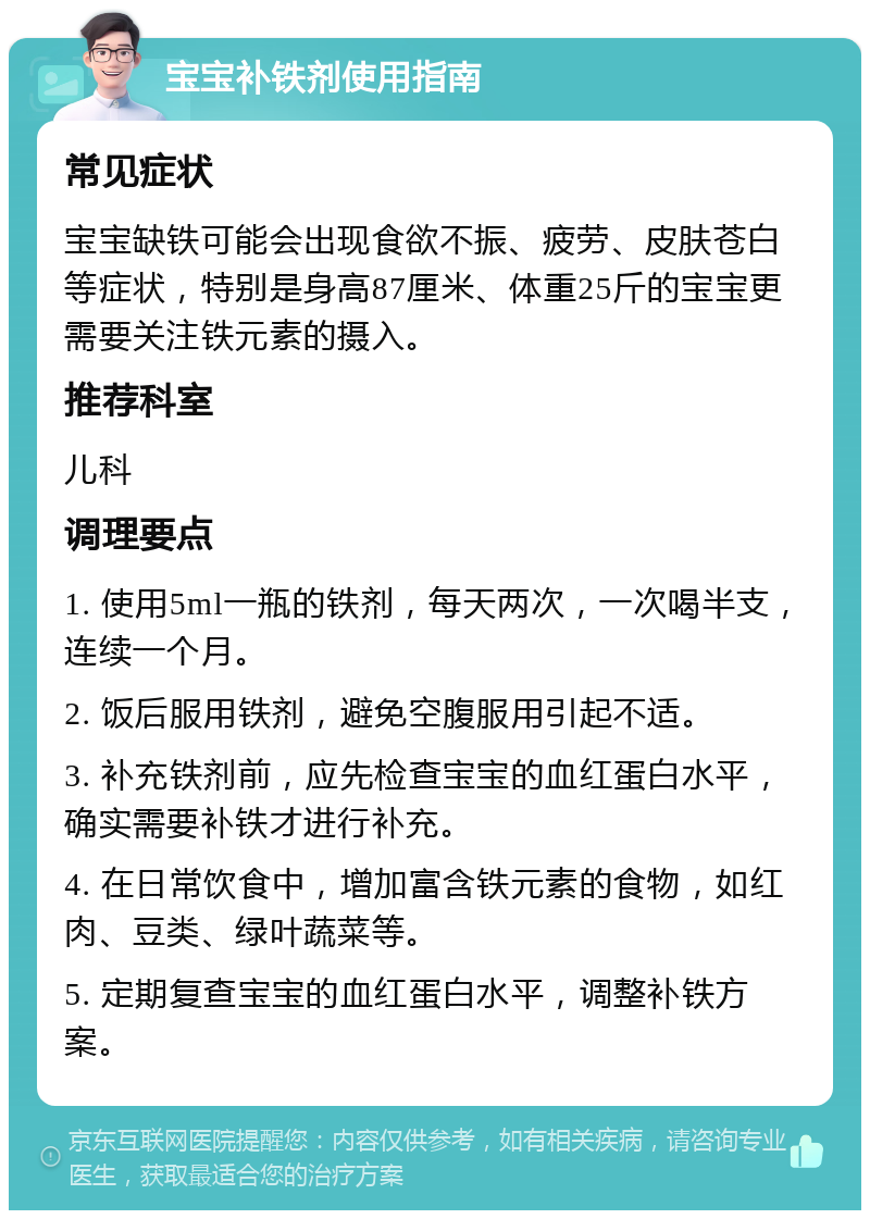 宝宝补铁剂使用指南 常见症状 宝宝缺铁可能会出现食欲不振、疲劳、皮肤苍白等症状，特别是身高87厘米、体重25斤的宝宝更需要关注铁元素的摄入。 推荐科室 儿科 调理要点 1. 使用5ml一瓶的铁剂，每天两次，一次喝半支，连续一个月。 2. 饭后服用铁剂，避免空腹服用引起不适。 3. 补充铁剂前，应先检查宝宝的血红蛋白水平，确实需要补铁才进行补充。 4. 在日常饮食中，增加富含铁元素的食物，如红肉、豆类、绿叶蔬菜等。 5. 定期复查宝宝的血红蛋白水平，调整补铁方案。