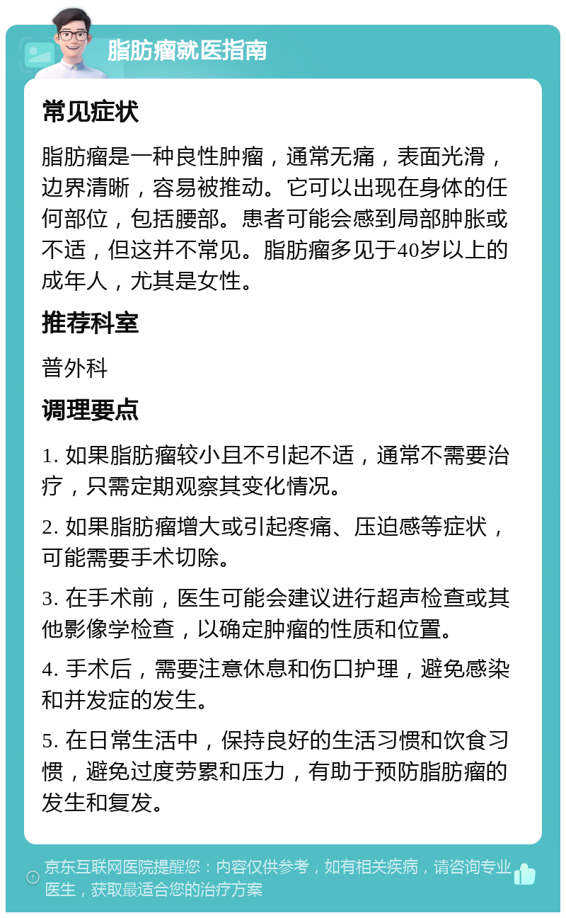 脂肪瘤就医指南 常见症状 脂肪瘤是一种良性肿瘤，通常无痛，表面光滑，边界清晰，容易被推动。它可以出现在身体的任何部位，包括腰部。患者可能会感到局部肿胀或不适，但这并不常见。脂肪瘤多见于40岁以上的成年人，尤其是女性。 推荐科室 普外科 调理要点 1. 如果脂肪瘤较小且不引起不适，通常不需要治疗，只需定期观察其变化情况。 2. 如果脂肪瘤增大或引起疼痛、压迫感等症状，可能需要手术切除。 3. 在手术前，医生可能会建议进行超声检查或其他影像学检查，以确定肿瘤的性质和位置。 4. 手术后，需要注意休息和伤口护理，避免感染和并发症的发生。 5. 在日常生活中，保持良好的生活习惯和饮食习惯，避免过度劳累和压力，有助于预防脂肪瘤的发生和复发。