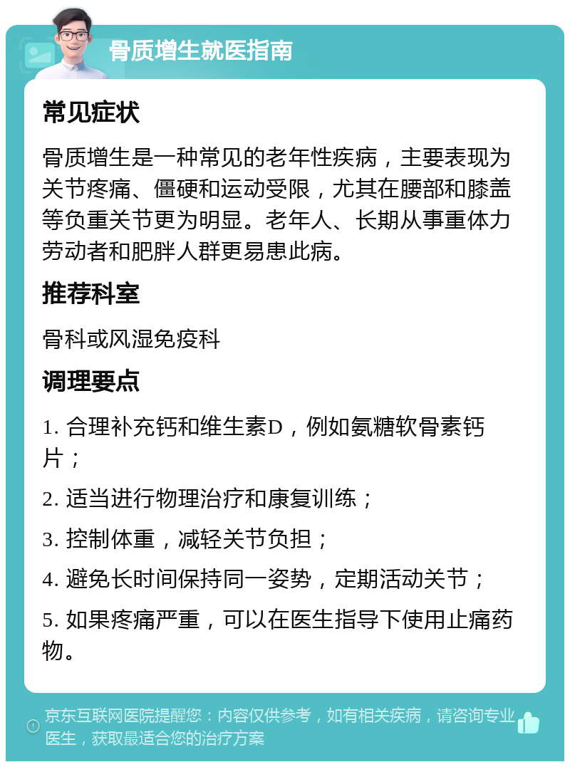 骨质增生就医指南 常见症状 骨质增生是一种常见的老年性疾病，主要表现为关节疼痛、僵硬和运动受限，尤其在腰部和膝盖等负重关节更为明显。老年人、长期从事重体力劳动者和肥胖人群更易患此病。 推荐科室 骨科或风湿免疫科 调理要点 1. 合理补充钙和维生素D，例如氨糖软骨素钙片； 2. 适当进行物理治疗和康复训练； 3. 控制体重，减轻关节负担； 4. 避免长时间保持同一姿势，定期活动关节； 5. 如果疼痛严重，可以在医生指导下使用止痛药物。