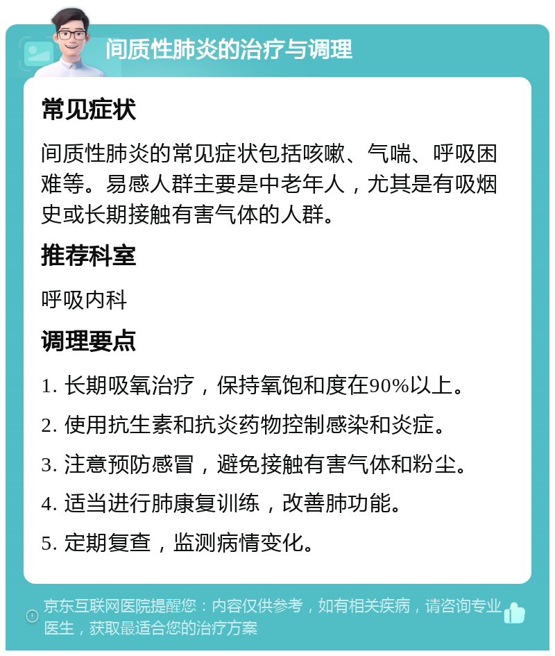 间质性肺炎的治疗与调理 常见症状 间质性肺炎的常见症状包括咳嗽、气喘、呼吸困难等。易感人群主要是中老年人，尤其是有吸烟史或长期接触有害气体的人群。 推荐科室 呼吸内科 调理要点 1. 长期吸氧治疗，保持氧饱和度在90%以上。 2. 使用抗生素和抗炎药物控制感染和炎症。 3. 注意预防感冒，避免接触有害气体和粉尘。 4. 适当进行肺康复训练，改善肺功能。 5. 定期复查，监测病情变化。