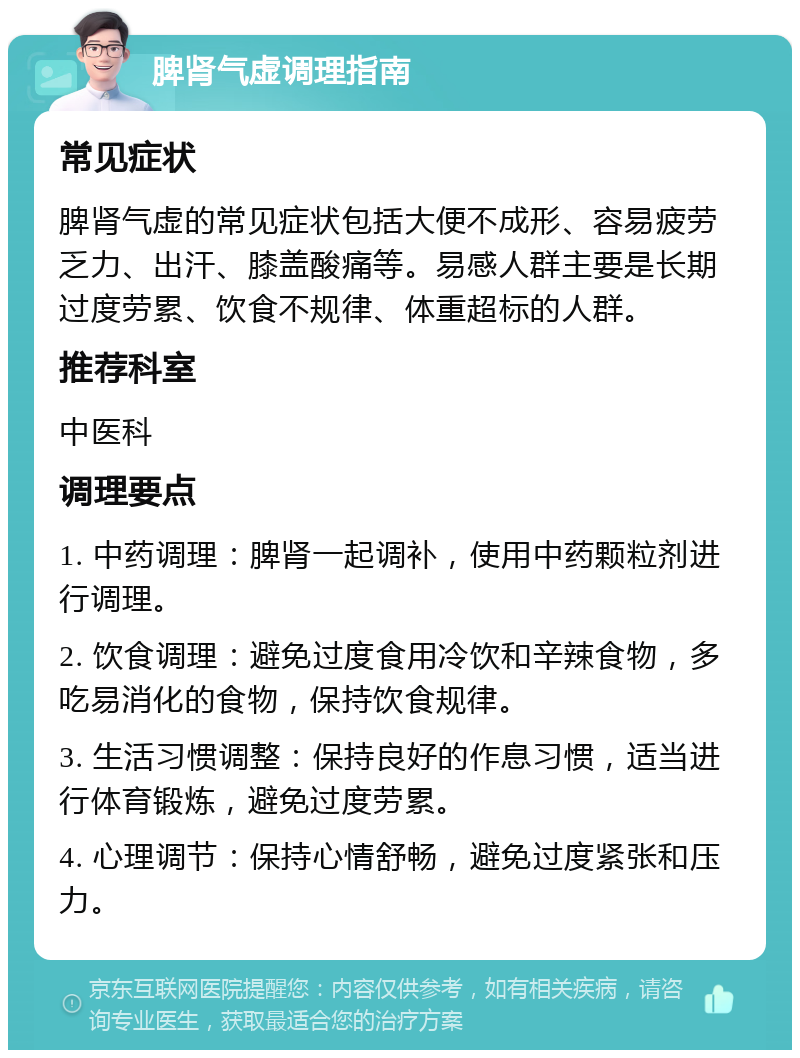 脾肾气虚调理指南 常见症状 脾肾气虚的常见症状包括大便不成形、容易疲劳乏力、出汗、膝盖酸痛等。易感人群主要是长期过度劳累、饮食不规律、体重超标的人群。 推荐科室 中医科 调理要点 1. 中药调理：脾肾一起调补，使用中药颗粒剂进行调理。 2. 饮食调理：避免过度食用冷饮和辛辣食物，多吃易消化的食物，保持饮食规律。 3. 生活习惯调整：保持良好的作息习惯，适当进行体育锻炼，避免过度劳累。 4. 心理调节：保持心情舒畅，避免过度紧张和压力。