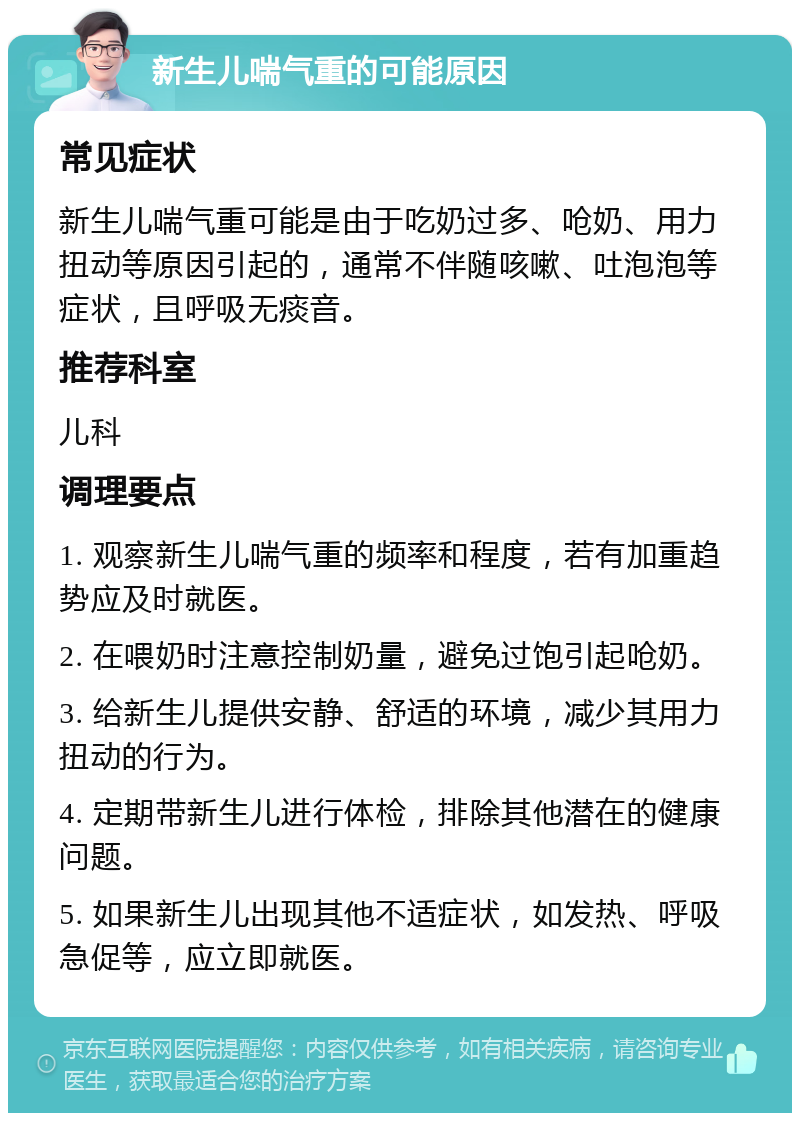 新生儿喘气重的可能原因 常见症状 新生儿喘气重可能是由于吃奶过多、呛奶、用力扭动等原因引起的，通常不伴随咳嗽、吐泡泡等症状，且呼吸无痰音。 推荐科室 儿科 调理要点 1. 观察新生儿喘气重的频率和程度，若有加重趋势应及时就医。 2. 在喂奶时注意控制奶量，避免过饱引起呛奶。 3. 给新生儿提供安静、舒适的环境，减少其用力扭动的行为。 4. 定期带新生儿进行体检，排除其他潜在的健康问题。 5. 如果新生儿出现其他不适症状，如发热、呼吸急促等，应立即就医。