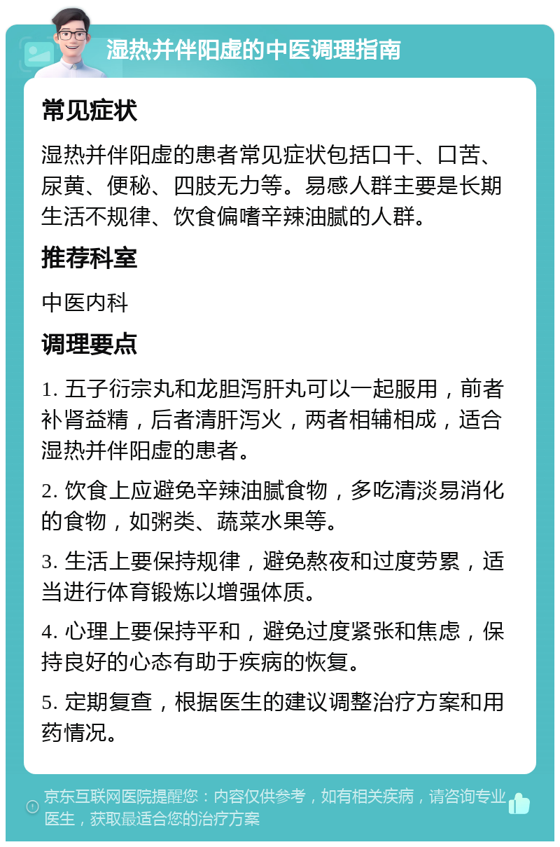 湿热并伴阳虚的中医调理指南 常见症状 湿热并伴阳虚的患者常见症状包括口干、口苦、尿黄、便秘、四肢无力等。易感人群主要是长期生活不规律、饮食偏嗜辛辣油腻的人群。 推荐科室 中医内科 调理要点 1. 五子衍宗丸和龙胆泻肝丸可以一起服用，前者补肾益精，后者清肝泻火，两者相辅相成，适合湿热并伴阳虚的患者。 2. 饮食上应避免辛辣油腻食物，多吃清淡易消化的食物，如粥类、蔬菜水果等。 3. 生活上要保持规律，避免熬夜和过度劳累，适当进行体育锻炼以增强体质。 4. 心理上要保持平和，避免过度紧张和焦虑，保持良好的心态有助于疾病的恢复。 5. 定期复查，根据医生的建议调整治疗方案和用药情况。