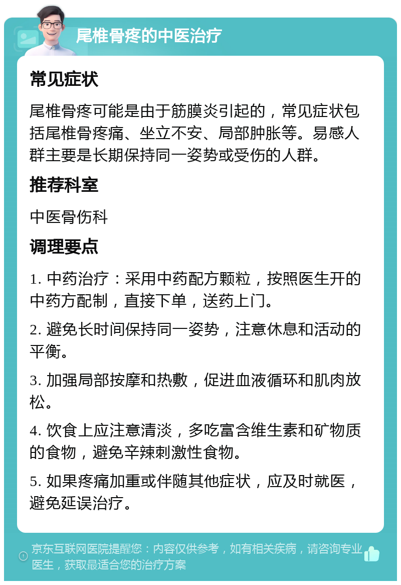 尾椎骨疼的中医治疗 常见症状 尾椎骨疼可能是由于筋膜炎引起的，常见症状包括尾椎骨疼痛、坐立不安、局部肿胀等。易感人群主要是长期保持同一姿势或受伤的人群。 推荐科室 中医骨伤科 调理要点 1. 中药治疗：采用中药配方颗粒，按照医生开的中药方配制，直接下单，送药上门。 2. 避免长时间保持同一姿势，注意休息和活动的平衡。 3. 加强局部按摩和热敷，促进血液循环和肌肉放松。 4. 饮食上应注意清淡，多吃富含维生素和矿物质的食物，避免辛辣刺激性食物。 5. 如果疼痛加重或伴随其他症状，应及时就医，避免延误治疗。