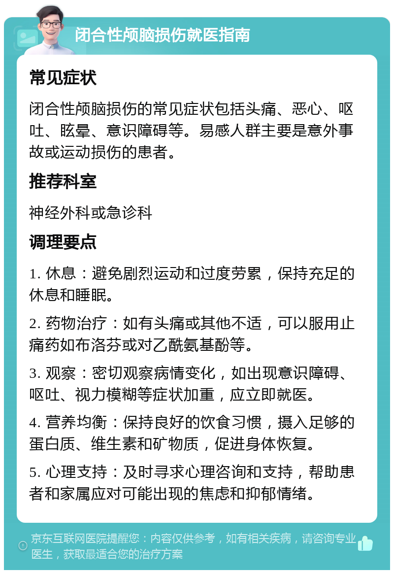 闭合性颅脑损伤就医指南 常见症状 闭合性颅脑损伤的常见症状包括头痛、恶心、呕吐、眩晕、意识障碍等。易感人群主要是意外事故或运动损伤的患者。 推荐科室 神经外科或急诊科 调理要点 1. 休息：避免剧烈运动和过度劳累，保持充足的休息和睡眠。 2. 药物治疗：如有头痛或其他不适，可以服用止痛药如布洛芬或对乙酰氨基酚等。 3. 观察：密切观察病情变化，如出现意识障碍、呕吐、视力模糊等症状加重，应立即就医。 4. 营养均衡：保持良好的饮食习惯，摄入足够的蛋白质、维生素和矿物质，促进身体恢复。 5. 心理支持：及时寻求心理咨询和支持，帮助患者和家属应对可能出现的焦虑和抑郁情绪。