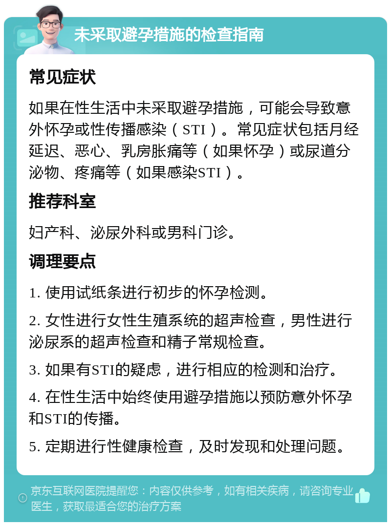 未采取避孕措施的检查指南 常见症状 如果在性生活中未采取避孕措施，可能会导致意外怀孕或性传播感染（STI）。常见症状包括月经延迟、恶心、乳房胀痛等（如果怀孕）或尿道分泌物、疼痛等（如果感染STI）。 推荐科室 妇产科、泌尿外科或男科门诊。 调理要点 1. 使用试纸条进行初步的怀孕检测。 2. 女性进行女性生殖系统的超声检查，男性进行泌尿系的超声检查和精子常规检查。 3. 如果有STI的疑虑，进行相应的检测和治疗。 4. 在性生活中始终使用避孕措施以预防意外怀孕和STI的传播。 5. 定期进行性健康检查，及时发现和处理问题。