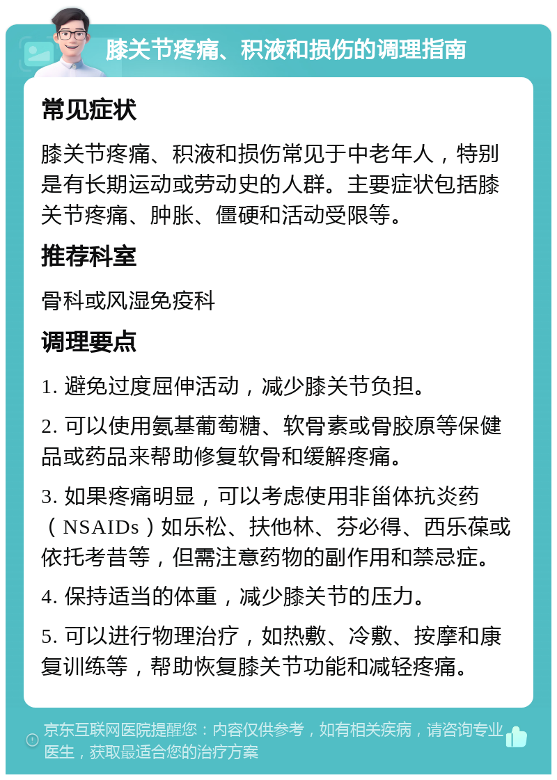 膝关节疼痛、积液和损伤的调理指南 常见症状 膝关节疼痛、积液和损伤常见于中老年人，特别是有长期运动或劳动史的人群。主要症状包括膝关节疼痛、肿胀、僵硬和活动受限等。 推荐科室 骨科或风湿免疫科 调理要点 1. 避免过度屈伸活动，减少膝关节负担。 2. 可以使用氨基葡萄糖、软骨素或骨胶原等保健品或药品来帮助修复软骨和缓解疼痛。 3. 如果疼痛明显，可以考虑使用非甾体抗炎药（NSAIDs）如乐松、扶他林、芬必得、西乐葆或依托考昔等，但需注意药物的副作用和禁忌症。 4. 保持适当的体重，减少膝关节的压力。 5. 可以进行物理治疗，如热敷、冷敷、按摩和康复训练等，帮助恢复膝关节功能和减轻疼痛。