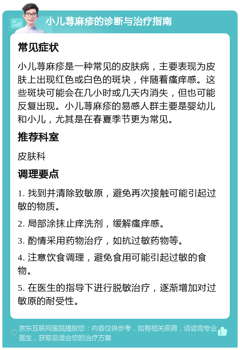 小儿荨麻疹的诊断与治疗指南 常见症状 小儿荨麻疹是一种常见的皮肤病，主要表现为皮肤上出现红色或白色的斑块，伴随着瘙痒感。这些斑块可能会在几小时或几天内消失，但也可能反复出现。小儿荨麻疹的易感人群主要是婴幼儿和小儿，尤其是在春夏季节更为常见。 推荐科室 皮肤科 调理要点 1. 找到并清除致敏原，避免再次接触可能引起过敏的物质。 2. 局部涂抹止痒洗剂，缓解瘙痒感。 3. 酌情采用药物治疗，如抗过敏药物等。 4. 注意饮食调理，避免食用可能引起过敏的食物。 5. 在医生的指导下进行脱敏治疗，逐渐增加对过敏原的耐受性。