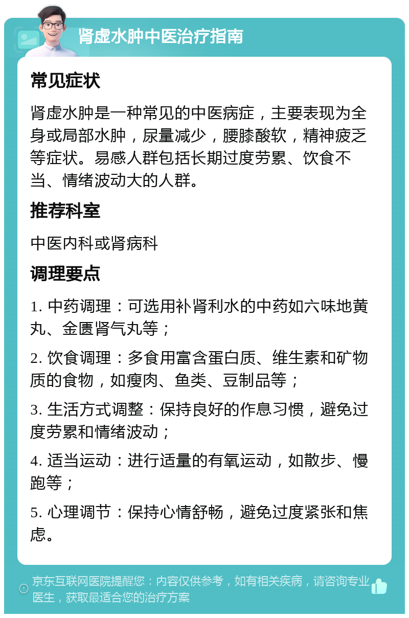 肾虚水肿中医治疗指南 常见症状 肾虚水肿是一种常见的中医病症，主要表现为全身或局部水肿，尿量减少，腰膝酸软，精神疲乏等症状。易感人群包括长期过度劳累、饮食不当、情绪波动大的人群。 推荐科室 中医内科或肾病科 调理要点 1. 中药调理：可选用补肾利水的中药如六味地黄丸、金匮肾气丸等； 2. 饮食调理：多食用富含蛋白质、维生素和矿物质的食物，如瘦肉、鱼类、豆制品等； 3. 生活方式调整：保持良好的作息习惯，避免过度劳累和情绪波动； 4. 适当运动：进行适量的有氧运动，如散步、慢跑等； 5. 心理调节：保持心情舒畅，避免过度紧张和焦虑。