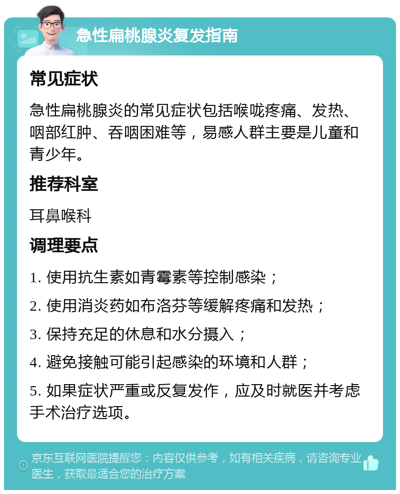 急性扁桃腺炎复发指南 常见症状 急性扁桃腺炎的常见症状包括喉咙疼痛、发热、咽部红肿、吞咽困难等，易感人群主要是儿童和青少年。 推荐科室 耳鼻喉科 调理要点 1. 使用抗生素如青霉素等控制感染； 2. 使用消炎药如布洛芬等缓解疼痛和发热； 3. 保持充足的休息和水分摄入； 4. 避免接触可能引起感染的环境和人群； 5. 如果症状严重或反复发作，应及时就医并考虑手术治疗选项。