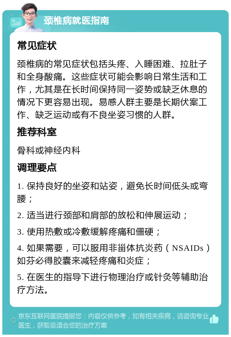 颈椎病就医指南 常见症状 颈椎病的常见症状包括头疼、入睡困难、拉肚子和全身酸痛。这些症状可能会影响日常生活和工作，尤其是在长时间保持同一姿势或缺乏休息的情况下更容易出现。易感人群主要是长期伏案工作、缺乏运动或有不良坐姿习惯的人群。 推荐科室 骨科或神经内科 调理要点 1. 保持良好的坐姿和站姿，避免长时间低头或弯腰； 2. 适当进行颈部和肩部的放松和伸展运动； 3. 使用热敷或冷敷缓解疼痛和僵硬； 4. 如果需要，可以服用非甾体抗炎药（NSAIDs）如芬必得胶囊来减轻疼痛和炎症； 5. 在医生的指导下进行物理治疗或针灸等辅助治疗方法。