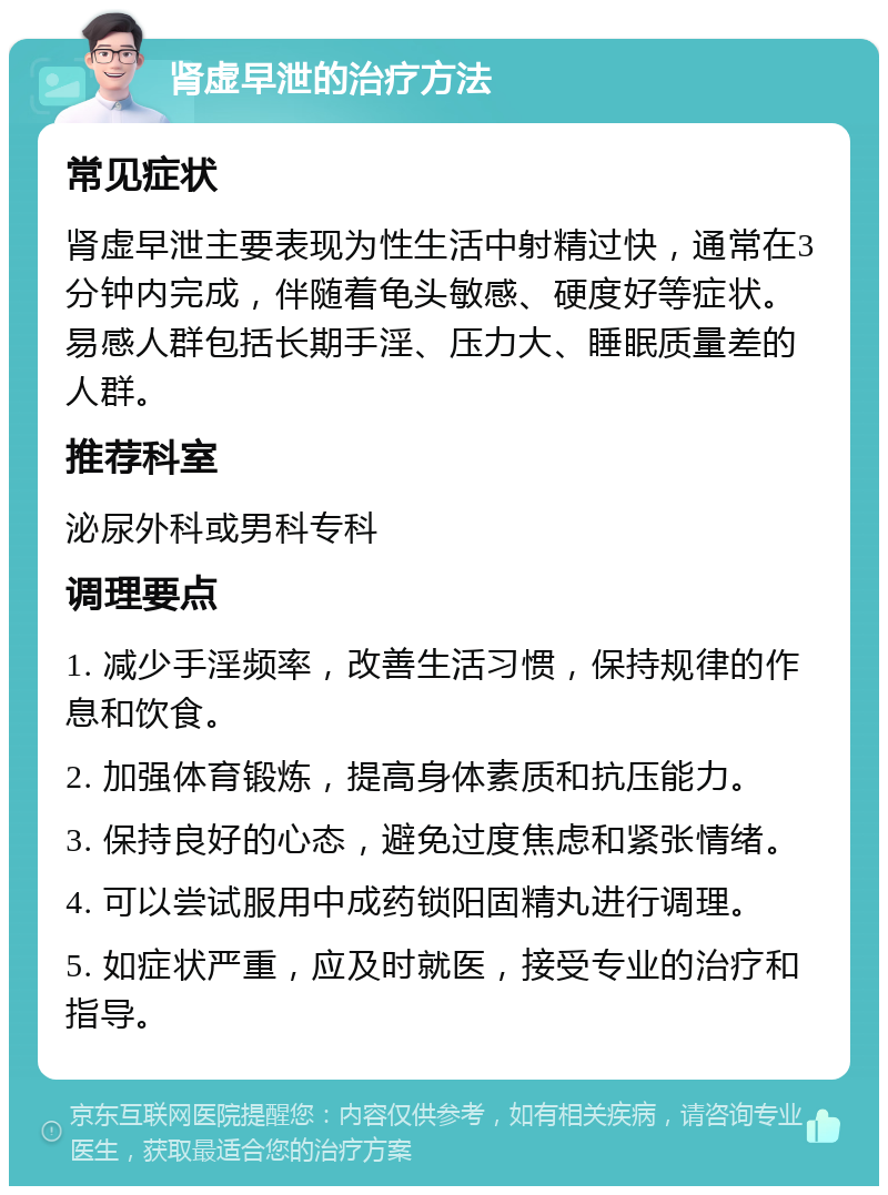 肾虚早泄的治疗方法 常见症状 肾虚早泄主要表现为性生活中射精过快，通常在3分钟内完成，伴随着龟头敏感、硬度好等症状。易感人群包括长期手淫、压力大、睡眠质量差的人群。 推荐科室 泌尿外科或男科专科 调理要点 1. 减少手淫频率，改善生活习惯，保持规律的作息和饮食。 2. 加强体育锻炼，提高身体素质和抗压能力。 3. 保持良好的心态，避免过度焦虑和紧张情绪。 4. 可以尝试服用中成药锁阳固精丸进行调理。 5. 如症状严重，应及时就医，接受专业的治疗和指导。