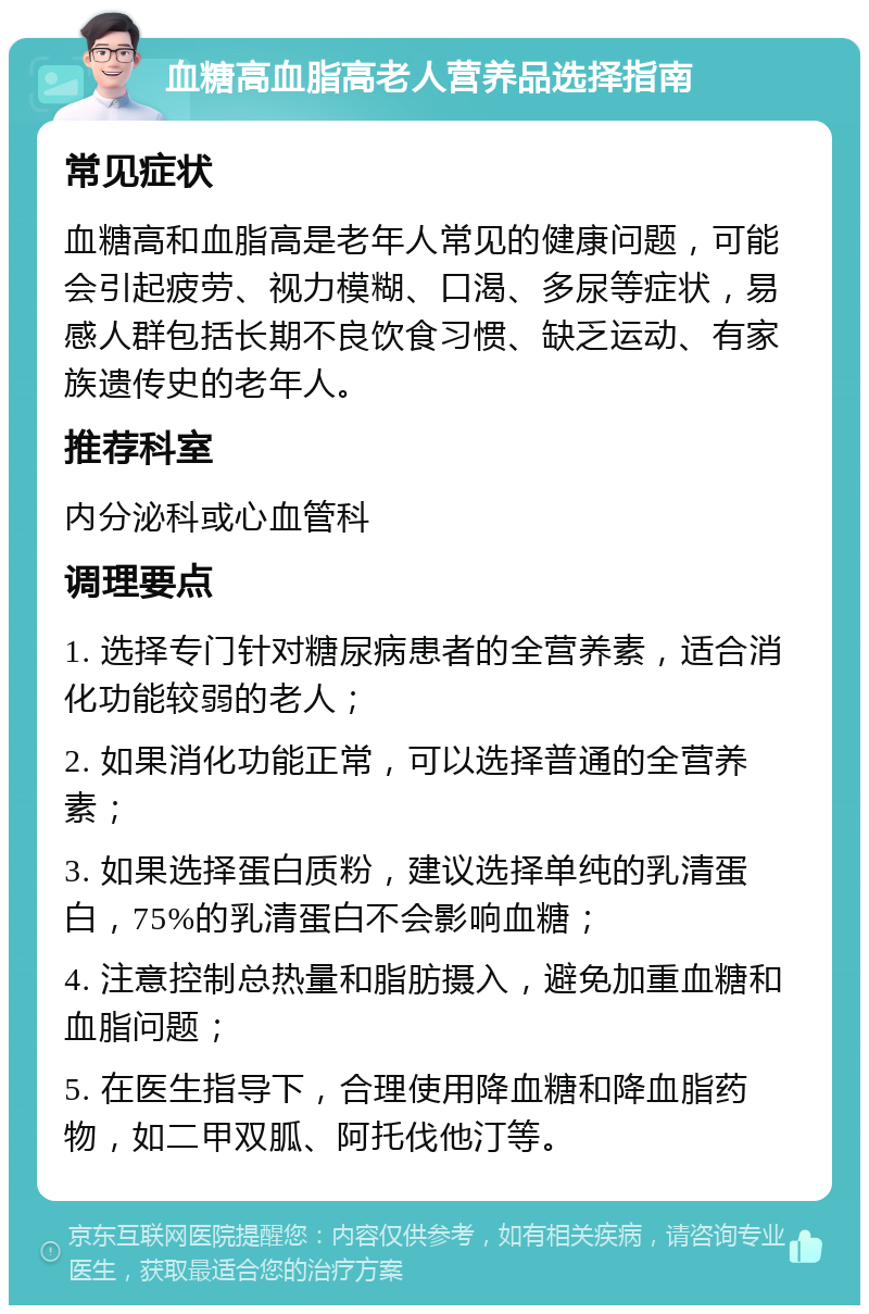 血糖高血脂高老人营养品选择指南 常见症状 血糖高和血脂高是老年人常见的健康问题，可能会引起疲劳、视力模糊、口渴、多尿等症状，易感人群包括长期不良饮食习惯、缺乏运动、有家族遗传史的老年人。 推荐科室 内分泌科或心血管科 调理要点 1. 选择专门针对糖尿病患者的全营养素，适合消化功能较弱的老人； 2. 如果消化功能正常，可以选择普通的全营养素； 3. 如果选择蛋白质粉，建议选择单纯的乳清蛋白，75%的乳清蛋白不会影响血糖； 4. 注意控制总热量和脂肪摄入，避免加重血糖和血脂问题； 5. 在医生指导下，合理使用降血糖和降血脂药物，如二甲双胍、阿托伐他汀等。