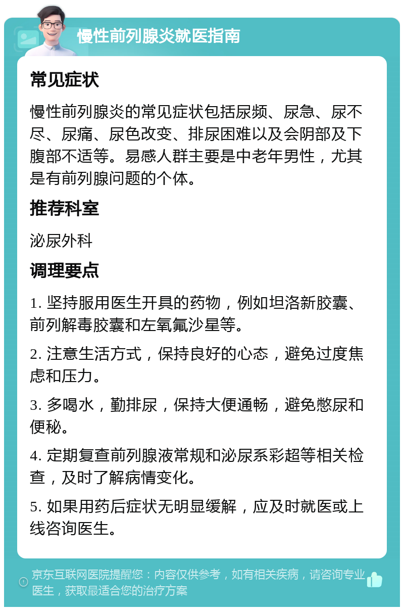 慢性前列腺炎就医指南 常见症状 慢性前列腺炎的常见症状包括尿频、尿急、尿不尽、尿痛、尿色改变、排尿困难以及会阴部及下腹部不适等。易感人群主要是中老年男性，尤其是有前列腺问题的个体。 推荐科室 泌尿外科 调理要点 1. 坚持服用医生开具的药物，例如坦洛新胶囊、前列解毒胶囊和左氧氟沙星等。 2. 注意生活方式，保持良好的心态，避免过度焦虑和压力。 3. 多喝水，勤排尿，保持大便通畅，避免憋尿和便秘。 4. 定期复查前列腺液常规和泌尿系彩超等相关检查，及时了解病情变化。 5. 如果用药后症状无明显缓解，应及时就医或上线咨询医生。