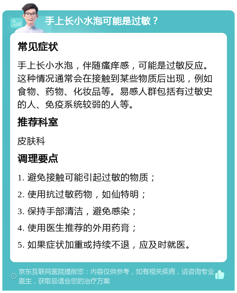 手上长小水泡可能是过敏？ 常见症状 手上长小水泡，伴随瘙痒感，可能是过敏反应。这种情况通常会在接触到某些物质后出现，例如食物、药物、化妆品等。易感人群包括有过敏史的人、免疫系统较弱的人等。 推荐科室 皮肤科 调理要点 1. 避免接触可能引起过敏的物质； 2. 使用抗过敏药物，如仙特明； 3. 保持手部清洁，避免感染； 4. 使用医生推荐的外用药膏； 5. 如果症状加重或持续不退，应及时就医。