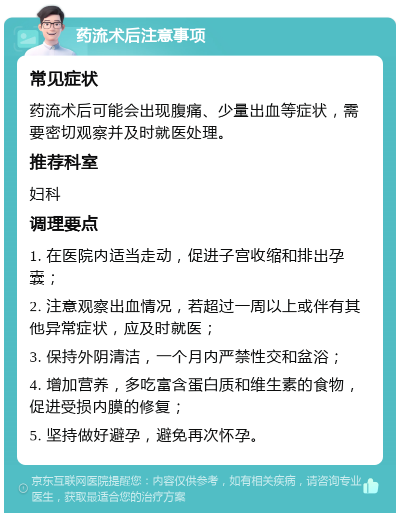 药流术后注意事项 常见症状 药流术后可能会出现腹痛、少量出血等症状，需要密切观察并及时就医处理。 推荐科室 妇科 调理要点 1. 在医院内适当走动，促进子宫收缩和排出孕囊； 2. 注意观察出血情况，若超过一周以上或伴有其他异常症状，应及时就医； 3. 保持外阴清洁，一个月内严禁性交和盆浴； 4. 增加营养，多吃富含蛋白质和维生素的食物，促进受损内膜的修复； 5. 坚持做好避孕，避免再次怀孕。