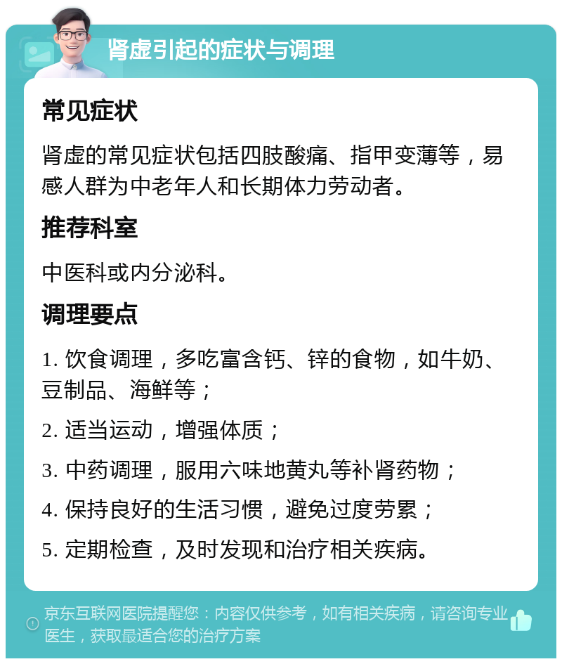 肾虚引起的症状与调理 常见症状 肾虚的常见症状包括四肢酸痛、指甲变薄等，易感人群为中老年人和长期体力劳动者。 推荐科室 中医科或内分泌科。 调理要点 1. 饮食调理，多吃富含钙、锌的食物，如牛奶、豆制品、海鲜等； 2. 适当运动，增强体质； 3. 中药调理，服用六味地黄丸等补肾药物； 4. 保持良好的生活习惯，避免过度劳累； 5. 定期检查，及时发现和治疗相关疾病。