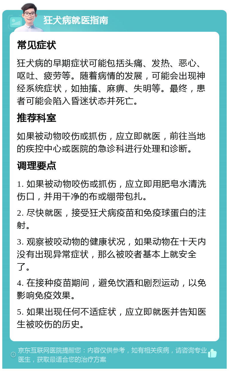 狂犬病就医指南 常见症状 狂犬病的早期症状可能包括头痛、发热、恶心、呕吐、疲劳等。随着病情的发展，可能会出现神经系统症状，如抽搐、麻痹、失明等。最终，患者可能会陷入昏迷状态并死亡。 推荐科室 如果被动物咬伤或抓伤，应立即就医，前往当地的疾控中心或医院的急诊科进行处理和诊断。 调理要点 1. 如果被动物咬伤或抓伤，应立即用肥皂水清洗伤口，并用干净的布或绷带包扎。 2. 尽快就医，接受狂犬病疫苗和免疫球蛋白的注射。 3. 观察被咬动物的健康状况，如果动物在十天内没有出现异常症状，那么被咬者基本上就安全了。 4. 在接种疫苗期间，避免饮酒和剧烈运动，以免影响免疫效果。 5. 如果出现任何不适症状，应立即就医并告知医生被咬伤的历史。