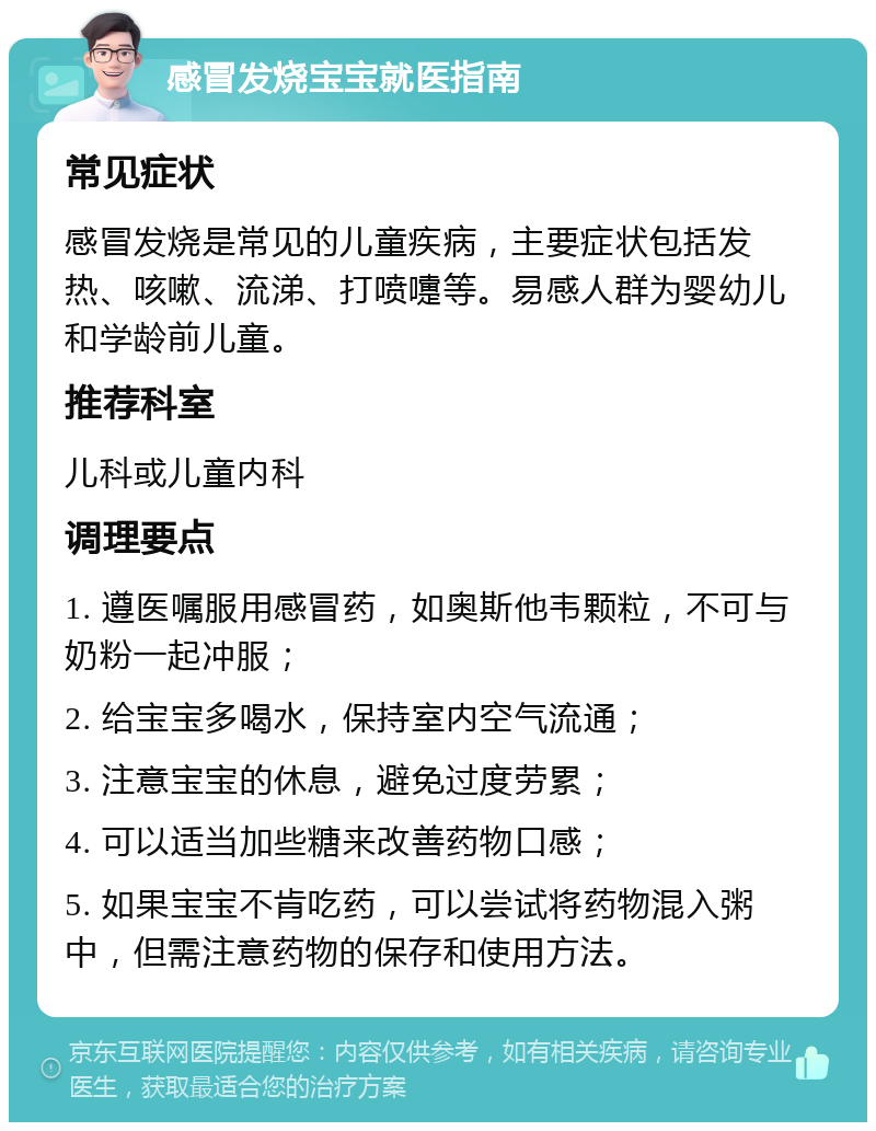 感冒发烧宝宝就医指南 常见症状 感冒发烧是常见的儿童疾病，主要症状包括发热、咳嗽、流涕、打喷嚏等。易感人群为婴幼儿和学龄前儿童。 推荐科室 儿科或儿童内科 调理要点 1. 遵医嘱服用感冒药，如奥斯他韦颗粒，不可与奶粉一起冲服； 2. 给宝宝多喝水，保持室内空气流通； 3. 注意宝宝的休息，避免过度劳累； 4. 可以适当加些糖来改善药物口感； 5. 如果宝宝不肯吃药，可以尝试将药物混入粥中，但需注意药物的保存和使用方法。