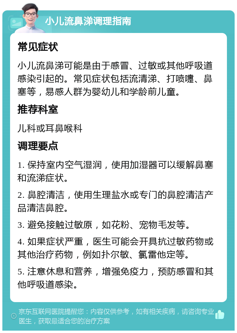 小儿流鼻涕调理指南 常见症状 小儿流鼻涕可能是由于感冒、过敏或其他呼吸道感染引起的。常见症状包括流清涕、打喷嚏、鼻塞等，易感人群为婴幼儿和学龄前儿童。 推荐科室 儿科或耳鼻喉科 调理要点 1. 保持室内空气湿润，使用加湿器可以缓解鼻塞和流涕症状。 2. 鼻腔清洁，使用生理盐水或专门的鼻腔清洁产品清洁鼻腔。 3. 避免接触过敏原，如花粉、宠物毛发等。 4. 如果症状严重，医生可能会开具抗过敏药物或其他治疗药物，例如扑尔敏、氯雷他定等。 5. 注意休息和营养，增强免疫力，预防感冒和其他呼吸道感染。