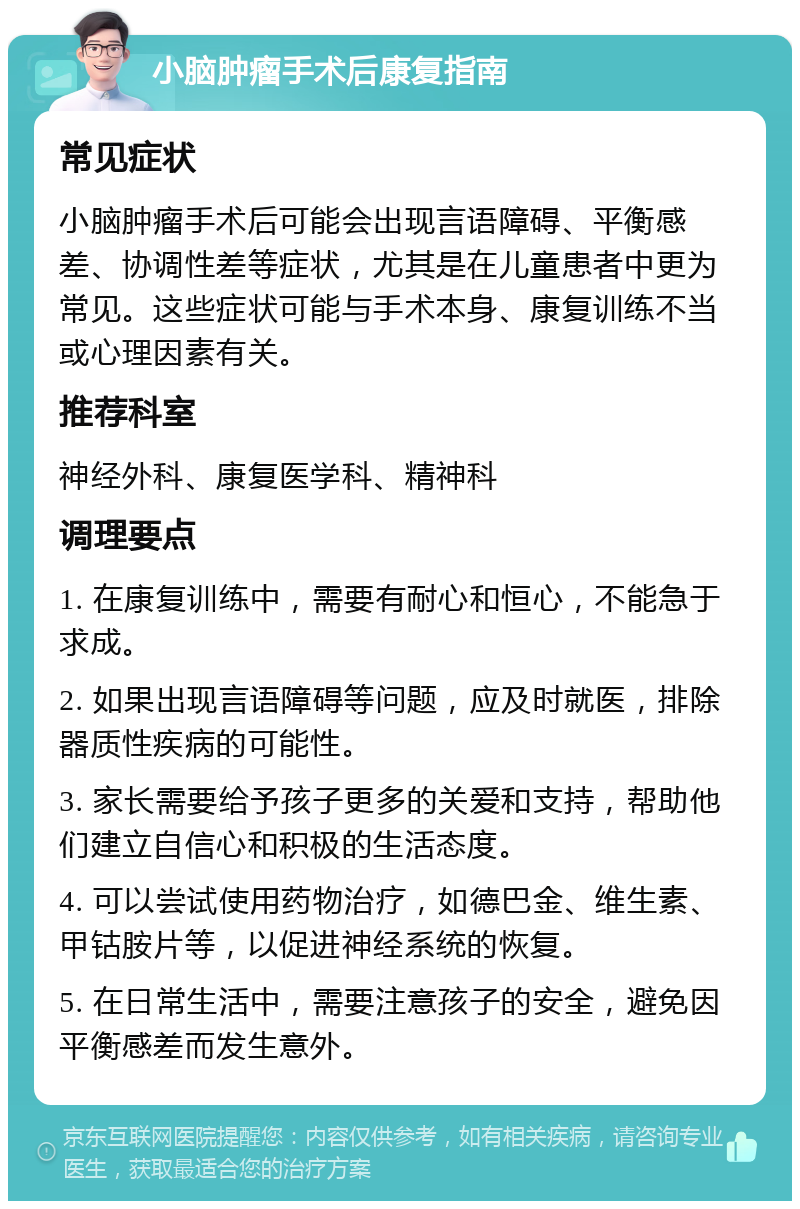 小脑肿瘤手术后康复指南 常见症状 小脑肿瘤手术后可能会出现言语障碍、平衡感差、协调性差等症状，尤其是在儿童患者中更为常见。这些症状可能与手术本身、康复训练不当或心理因素有关。 推荐科室 神经外科、康复医学科、精神科 调理要点 1. 在康复训练中，需要有耐心和恒心，不能急于求成。 2. 如果出现言语障碍等问题，应及时就医，排除器质性疾病的可能性。 3. 家长需要给予孩子更多的关爱和支持，帮助他们建立自信心和积极的生活态度。 4. 可以尝试使用药物治疗，如德巴金、维生素、甲钴胺片等，以促进神经系统的恢复。 5. 在日常生活中，需要注意孩子的安全，避免因平衡感差而发生意外。