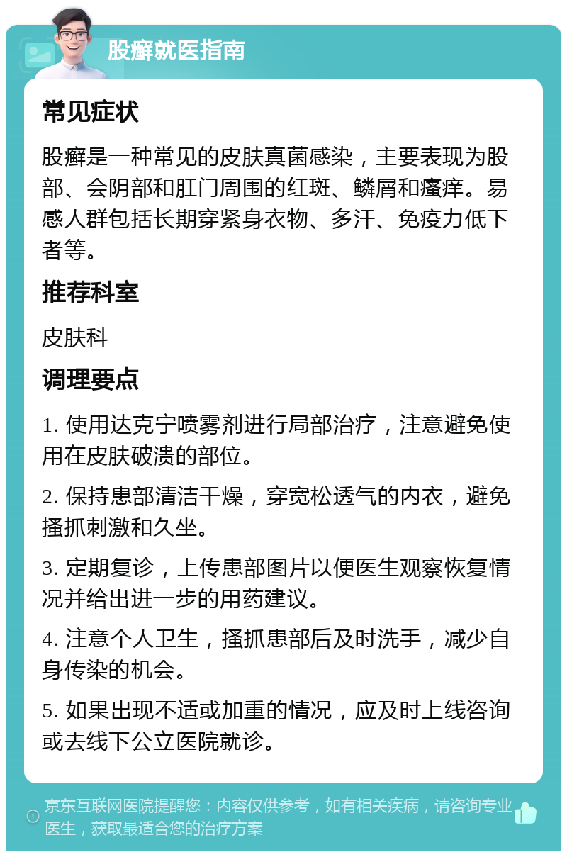 股癣就医指南 常见症状 股癣是一种常见的皮肤真菌感染，主要表现为股部、会阴部和肛门周围的红斑、鳞屑和瘙痒。易感人群包括长期穿紧身衣物、多汗、免疫力低下者等。 推荐科室 皮肤科 调理要点 1. 使用达克宁喷雾剂进行局部治疗，注意避免使用在皮肤破溃的部位。 2. 保持患部清洁干燥，穿宽松透气的内衣，避免搔抓刺激和久坐。 3. 定期复诊，上传患部图片以便医生观察恢复情况并给出进一步的用药建议。 4. 注意个人卫生，搔抓患部后及时洗手，减少自身传染的机会。 5. 如果出现不适或加重的情况，应及时上线咨询或去线下公立医院就诊。