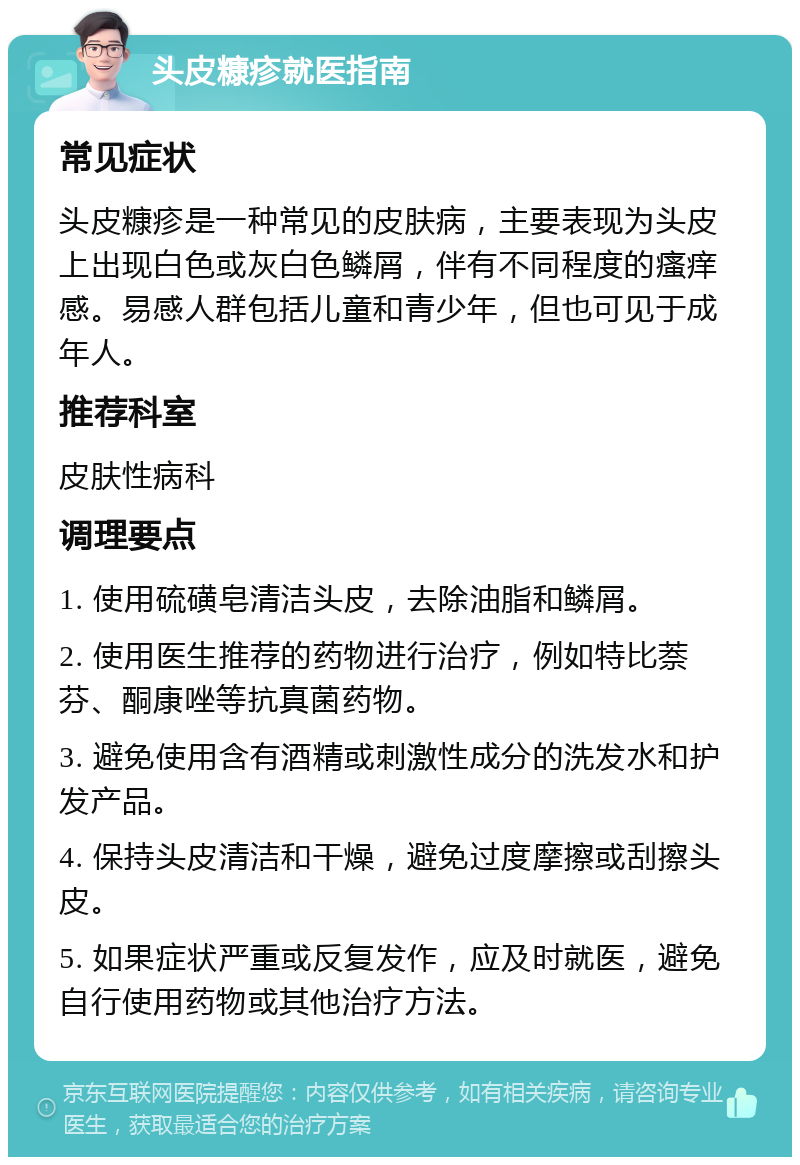 头皮糠疹就医指南 常见症状 头皮糠疹是一种常见的皮肤病，主要表现为头皮上出现白色或灰白色鳞屑，伴有不同程度的瘙痒感。易感人群包括儿童和青少年，但也可见于成年人。 推荐科室 皮肤性病科 调理要点 1. 使用硫磺皂清洁头皮，去除油脂和鳞屑。 2. 使用医生推荐的药物进行治疗，例如特比萘芬、酮康唑等抗真菌药物。 3. 避免使用含有酒精或刺激性成分的洗发水和护发产品。 4. 保持头皮清洁和干燥，避免过度摩擦或刮擦头皮。 5. 如果症状严重或反复发作，应及时就医，避免自行使用药物或其他治疗方法。