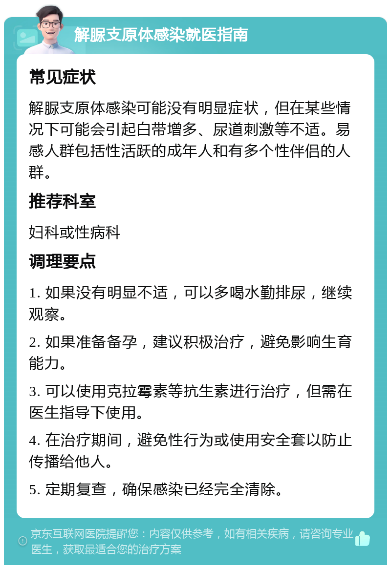 解脲支原体感染就医指南 常见症状 解脲支原体感染可能没有明显症状，但在某些情况下可能会引起白带增多、尿道刺激等不适。易感人群包括性活跃的成年人和有多个性伴侣的人群。 推荐科室 妇科或性病科 调理要点 1. 如果没有明显不适，可以多喝水勤排尿，继续观察。 2. 如果准备备孕，建议积极治疗，避免影响生育能力。 3. 可以使用克拉霉素等抗生素进行治疗，但需在医生指导下使用。 4. 在治疗期间，避免性行为或使用安全套以防止传播给他人。 5. 定期复查，确保感染已经完全清除。