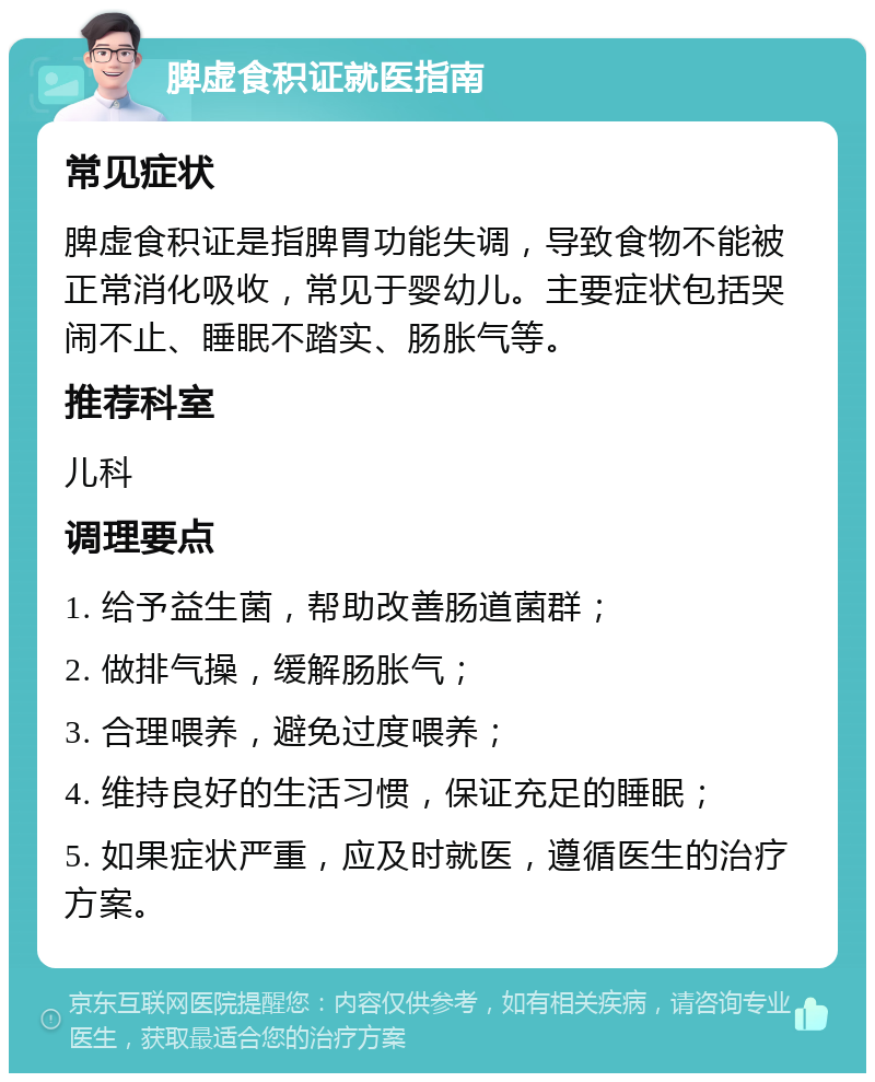 脾虚食积证就医指南 常见症状 脾虚食积证是指脾胃功能失调，导致食物不能被正常消化吸收，常见于婴幼儿。主要症状包括哭闹不止、睡眠不踏实、肠胀气等。 推荐科室 儿科 调理要点 1. 给予益生菌，帮助改善肠道菌群； 2. 做排气操，缓解肠胀气； 3. 合理喂养，避免过度喂养； 4. 维持良好的生活习惯，保证充足的睡眠； 5. 如果症状严重，应及时就医，遵循医生的治疗方案。