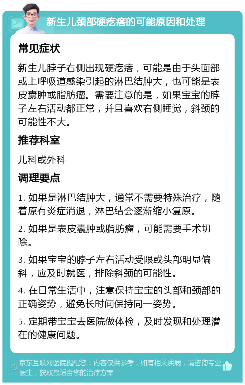 新生儿颈部硬疙瘩的可能原因和处理 常见症状 新生儿脖子右侧出现硬疙瘩，可能是由于头面部或上呼吸道感染引起的淋巴结肿大，也可能是表皮囊肿或脂肪瘤。需要注意的是，如果宝宝的脖子左右活动都正常，并且喜欢右侧睡觉，斜颈的可能性不大。 推荐科室 儿科或外科 调理要点 1. 如果是淋巴结肿大，通常不需要特殊治疗，随着原有炎症消退，淋巴结会逐渐缩小复原。 2. 如果是表皮囊肿或脂肪瘤，可能需要手术切除。 3. 如果宝宝的脖子左右活动受限或头部明显偏斜，应及时就医，排除斜颈的可能性。 4. 在日常生活中，注意保持宝宝的头部和颈部的正确姿势，避免长时间保持同一姿势。 5. 定期带宝宝去医院做体检，及时发现和处理潜在的健康问题。