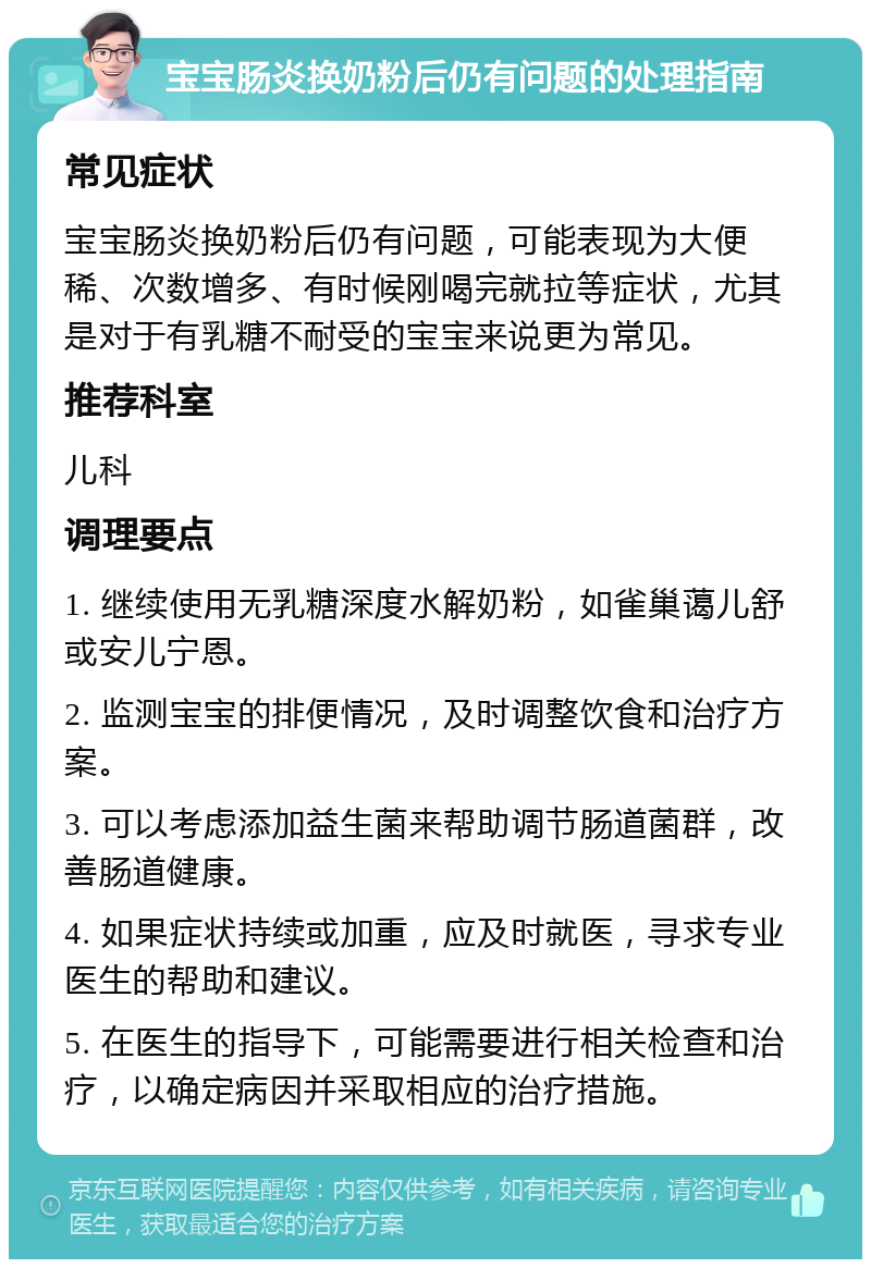 宝宝肠炎换奶粉后仍有问题的处理指南 常见症状 宝宝肠炎换奶粉后仍有问题，可能表现为大便稀、次数增多、有时候刚喝完就拉等症状，尤其是对于有乳糖不耐受的宝宝来说更为常见。 推荐科室 儿科 调理要点 1. 继续使用无乳糖深度水解奶粉，如雀巢蔼儿舒或安儿宁恩。 2. 监测宝宝的排便情况，及时调整饮食和治疗方案。 3. 可以考虑添加益生菌来帮助调节肠道菌群，改善肠道健康。 4. 如果症状持续或加重，应及时就医，寻求专业医生的帮助和建议。 5. 在医生的指导下，可能需要进行相关检查和治疗，以确定病因并采取相应的治疗措施。