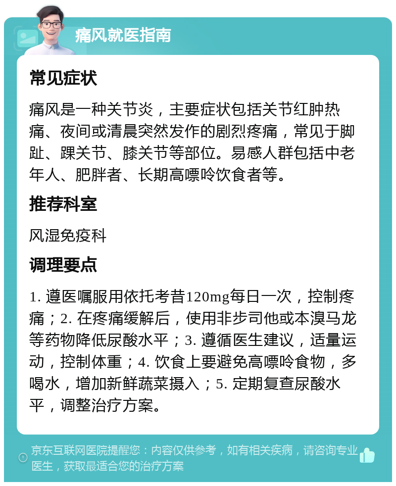 痛风就医指南 常见症状 痛风是一种关节炎，主要症状包括关节红肿热痛、夜间或清晨突然发作的剧烈疼痛，常见于脚趾、踝关节、膝关节等部位。易感人群包括中老年人、肥胖者、长期高嘌呤饮食者等。 推荐科室 风湿免疫科 调理要点 1. 遵医嘱服用依托考昔120mg每日一次，控制疼痛；2. 在疼痛缓解后，使用非步司他或本溴马龙等药物降低尿酸水平；3. 遵循医生建议，适量运动，控制体重；4. 饮食上要避免高嘌呤食物，多喝水，增加新鲜蔬菜摄入；5. 定期复查尿酸水平，调整治疗方案。