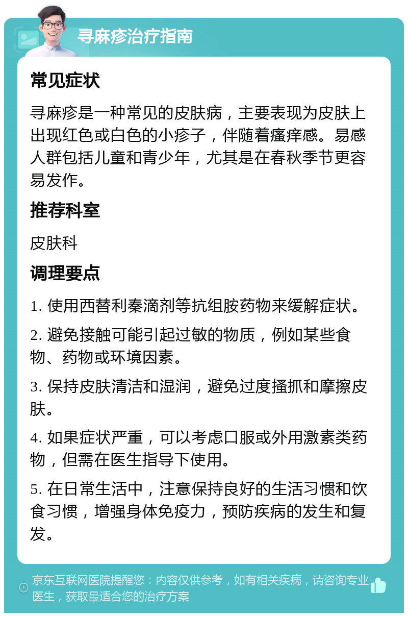 寻麻疹治疗指南 常见症状 寻麻疹是一种常见的皮肤病，主要表现为皮肤上出现红色或白色的小疹子，伴随着瘙痒感。易感人群包括儿童和青少年，尤其是在春秋季节更容易发作。 推荐科室 皮肤科 调理要点 1. 使用西替利秦滴剂等抗组胺药物来缓解症状。 2. 避免接触可能引起过敏的物质，例如某些食物、药物或环境因素。 3. 保持皮肤清洁和湿润，避免过度搔抓和摩擦皮肤。 4. 如果症状严重，可以考虑口服或外用激素类药物，但需在医生指导下使用。 5. 在日常生活中，注意保持良好的生活习惯和饮食习惯，增强身体免疫力，预防疾病的发生和复发。