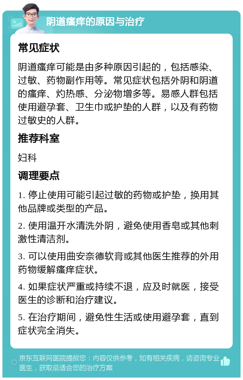 阴道瘙痒的原因与治疗 常见症状 阴道瘙痒可能是由多种原因引起的，包括感染、过敏、药物副作用等。常见症状包括外阴和阴道的瘙痒、灼热感、分泌物增多等。易感人群包括使用避孕套、卫生巾或护垫的人群，以及有药物过敏史的人群。 推荐科室 妇科 调理要点 1. 停止使用可能引起过敏的药物或护垫，换用其他品牌或类型的产品。 2. 使用温开水清洗外阴，避免使用香皂或其他刺激性清洁剂。 3. 可以使用曲安奈德软膏或其他医生推荐的外用药物缓解瘙痒症状。 4. 如果症状严重或持续不退，应及时就医，接受医生的诊断和治疗建议。 5. 在治疗期间，避免性生活或使用避孕套，直到症状完全消失。