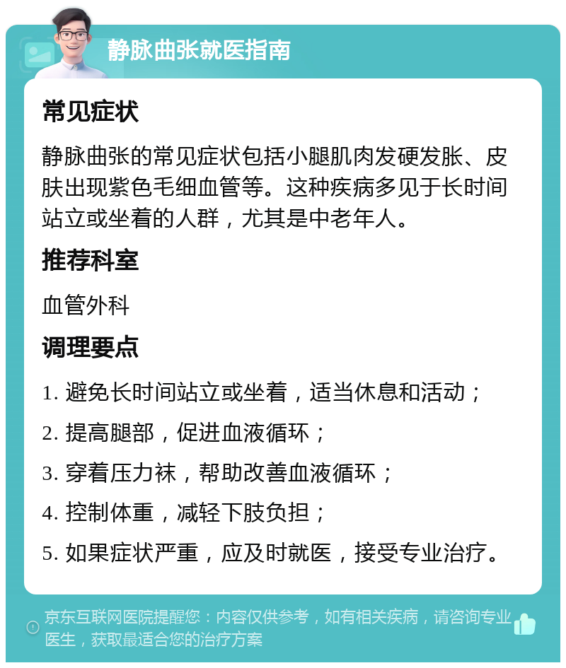 静脉曲张就医指南 常见症状 静脉曲张的常见症状包括小腿肌肉发硬发胀、皮肤出现紫色毛细血管等。这种疾病多见于长时间站立或坐着的人群，尤其是中老年人。 推荐科室 血管外科 调理要点 1. 避免长时间站立或坐着，适当休息和活动； 2. 提高腿部，促进血液循环； 3. 穿着压力袜，帮助改善血液循环； 4. 控制体重，减轻下肢负担； 5. 如果症状严重，应及时就医，接受专业治疗。